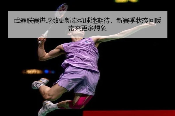 武磊联赛进球数更新牵动球迷期待，新赛季状态回暖带来更多想象 - bet365 account